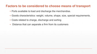 Factors to be considered to choose means of transport
▪ Ports available to load and discharge the merchandise.
▪ Goods characteristics: weight, volume, shape, size, special requirements.
▪ Costs related to charge, discharge and sorting
▪ Distance that can separate a firm from its customers
 