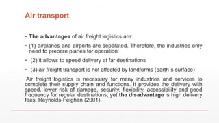Air transport
▪ The advantages of air freight logistics are:
▪ (1) airplanes and airports are separated. Therefore, the industries only
need to prepare planes for operation
▪ (2) it allows to speed delivery at far destinations
▪ (3) air freight transport is not affected by landforms (earth´s surface)
Air freight logistics is necessary for many industries and services to
complete their supply chain and functions. It provides the delivery with
speed, lower risk of damage, security, flexibility, accessibility and good
frequency for regular destinations, yet the disadvantage is high delivery
fees. Reynolds-Feighan (2001)
 