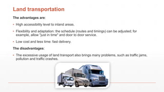 Land transportation
The advantages are:
▪ High accessibility level to inland areas.
▪ Flexibility and adaptation: the schedule (routes and timings) can be adjusted; for
example, allow "just in time" and door to door service.
▪ Low cost and less time: fast delivery.
The disadvantages:
▪ The excessive usage of land transport also brings many problems, such as traffic jams,
pollution and traffic crashes.
 