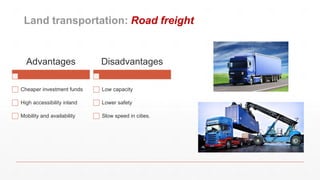 Land transportation: Road freight
Advantages
Cheaper investment funds
High accessibility inland
Mobility and availability
Disadvantages
Low capacity
Lower safety
Slow speed in cities.
 