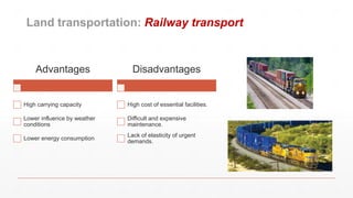 Land transportation: Railway transport
Advantages
High carrying capacity
Lower influence by weather
conditions
Lower energy consumption
Disadvantages
High cost of essential facilities.
Difficult and expensive
maintenance.
Lack of elasticity of urgent
demands.
 