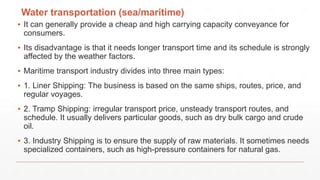 Water transportation (sea/maritime)
▪ It can generally provide a cheap and high carrying capacity conveyance for
consumers.
▪ Its disadvantage is that it needs longer transport time and its schedule is strongly
affected by the weather factors.
▪ Maritime transport industry divides into three main types:
▪ 1. Liner Shipping: The business is based on the same ships, routes, price, and
regular voyages.
▪ 2. Tramp Shipping: irregular transport price, unsteady transport routes, and
schedule. It usually delivers particular goods, such as dry bulk cargo and crude
oil.
▪ 3. Industry Shipping is to ensure the supply of raw materials. It sometimes needs
specialized containers, such as high-pressure containers for natural gas.
 