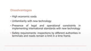 Disadvantages
▪ High economic costs
▪ Unfamiliarity with new technology
▪ Presence of legal and operational constraints in
implementing international standards with new technology
▪ Safety requirements: inspections by different authorities in
terminals and roads remain a limit in a time frame.
 