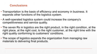 Conclusions
▪ Transportation is the basis of efficiency and economy in business. It
expands other functions of the logistics system.
▪ A well-operated logistics system could increase the company's
competitiveness and service quality.
▪ The seven Rs in logistics are the right product, in the right condition, at the
right place, at the right cost, to the right customer, at the right time with the
right quality conforming to customers' conditions.
▪ The scope of logistics expands the organization from managing raw
materials to delivering final products.
 