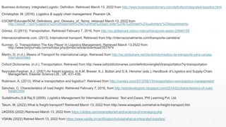 Business dictionary. Integrated Logistic: Definition. Retrieved March 13, 2022 from http://www.businessdictionary.com/definition/integrated-logistics.html
Christopher, M. (2016). Logistics & supply chain management. Pearson Uk.
CSCMP/Educate/SCM_Definitions_and_Glossary_of_Terms retrieved March 13, 2022 from
http://aspx#:~:text=Logistics%20management%20is%20that%20part,order%20to%20meet%20customers'%20requirements.
Gómez, G (2013). Transportation. Retrieved February 7, 2016, from http://es.slideshare.net/co-marca/transporte-aereo-20940150
Internacionalmente.com. (2013). International transport. Retrieved from http://internacionalmente.com/transporte-carretera/
Kurman, G. Transportation The Key Player In Logistics Management. Retrieved March 13,2022 from
http://www.borjournals.com/a/index.php/jbmssr/article/download/357/974
Martín, D. (n.d.). Means of Transport for international cargo. Retrieved from http://es.slideshare.net/daniloricle/medios-de-transporte-para-cargas-
internacionales
Oxford Dictionaries. (n.d.). Transportation. Retrieved from http://www.oxforddictionaries.com/definition/english/transportation?q=transportation
Reynolds-Feighan, A.J. (2001) Air freight logistics. In A.M. Brewer, K.J. Button and D.A. Hensher (eds.), Handbook of Logistics and Supply-Chain
Management. Elsevier Science Ltd., UK, 431-439.
Robinson, A. (2013). What is transportation and logistics?. Retrieved from http://cerasis.com/2013/08/13/transportation-and-logistics-management/
Sánchez, C. Characteristics of road freight. Retrieved February 7, 2016, from http://extralinelogistic.blogspot.com/2014/02/characteristics-of-road-
freight.html
Sudalimuthu,S.& Raj,S (2009). Logistics Management for International Business: Text and Cases. PHI Learning Pvt. Ltd.
Tatum, M. (2022) What is freight transport? Retrieved March 13, 2022 from http://www.wisegeek.com/what-is-freight-transport.htm
UKDISS (2022) Retrieved March 13, 2022 from https://ukdiss.com/examples/art-and-science-of-managing.php
VSKills (2022) Retried March 13, 2022 from https://www.vskills.in/certification/tutorial/what-is-integrated-logistics/
 