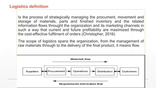 Logistics definition
Is the process of strategically managing the procument, movement and
storage of materials, parts and finished inventory and the related
information flows throught the organization and its marketing channels in
such a way that current and future profitability are maximized through
the cost-effective fulfilment of orders (Christopher, 2016)
The scope of logistics spans the organization, from the management of
raw materials through to the delivery of the final product, it means flow.
 