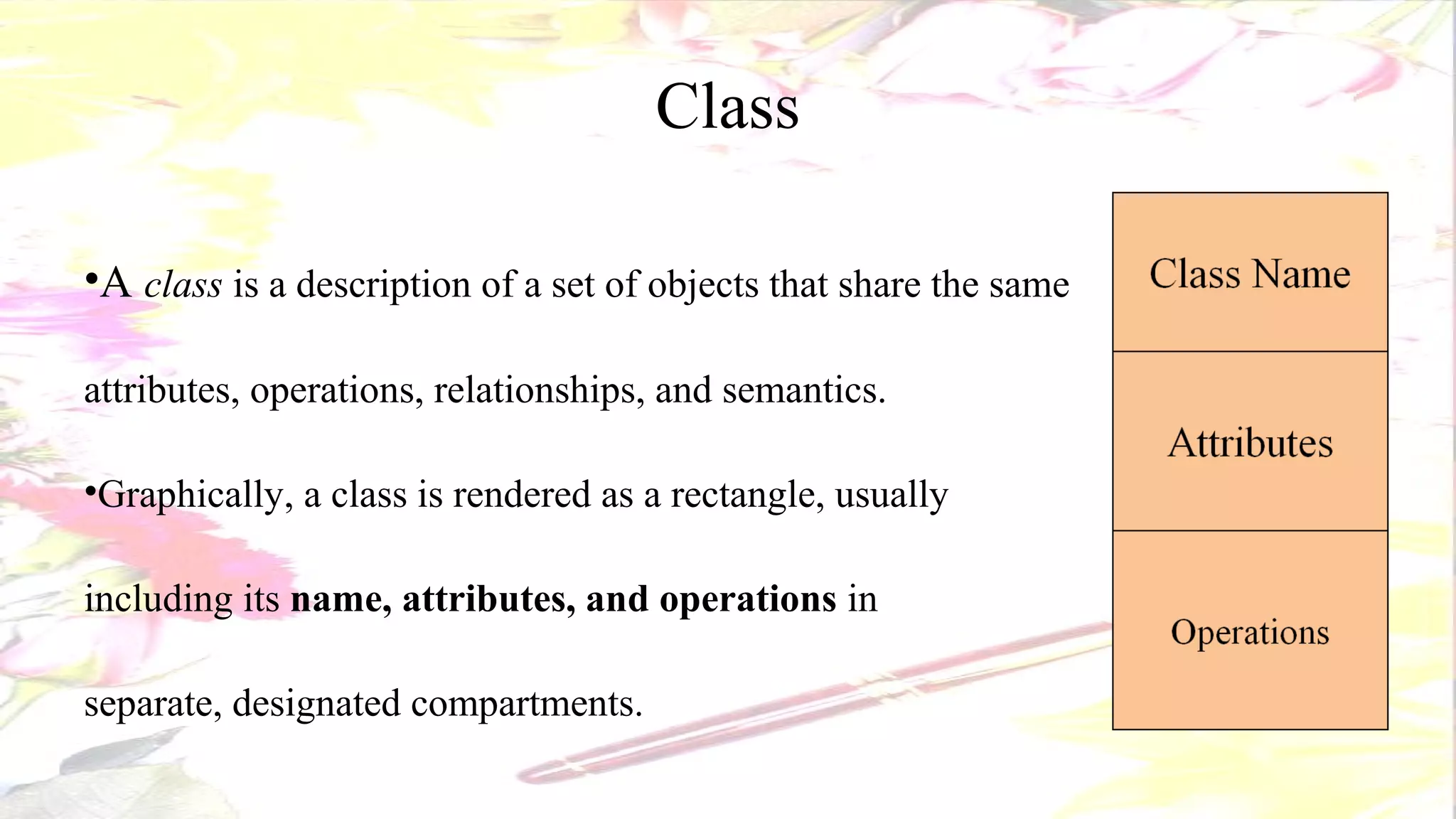 Class
•A class is a description of a set of objects that share the same
attributes, operations, relationships, and semantics.
•Graphically, a class is rendered as a rectangle, usually
including its name, attributes, and operations in
separate, designated compartments.
 