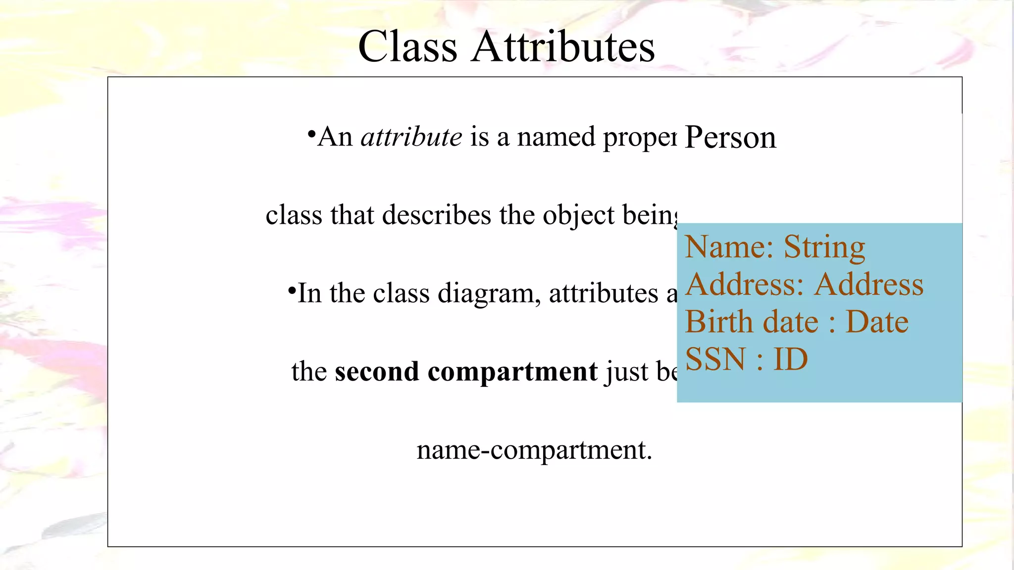 Class Attributes
•An attribute is a named property of a
class that describes the object being modeled.
•In the class diagram, attributes appear in
the second compartment just below the
name-compartment.
Person
Name: String
Address: Address
Birth date : Date
SSN : ID
 