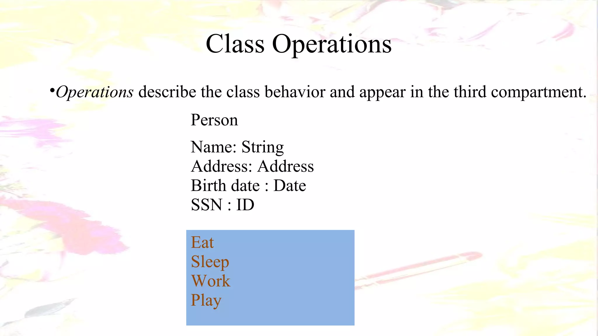 Class Operations
•Operations describe the class behavior and appear in the third compartment.
Person
Name: String
Address: Address
Birth date : Date
SSN : ID
Eat
Sleep
Work
Play
 