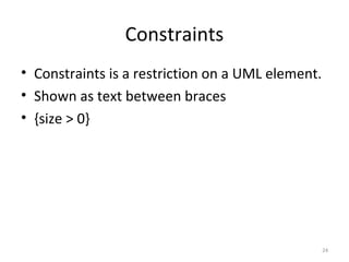 Constraints
• Constraints is a restriction on a UML element.
• Shown as text between braces
• {size > 0}
24
 