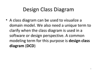Design Class Diagram
• A class diagram can be used to visualize a
domain model. We also need a unique term to
clarify when the class diagram is used in a
software or design perspective. A common
modeling term for this purpose is design class
diagram (DCD)
4
 
