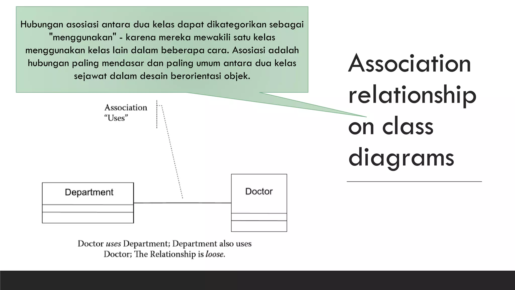 Association
relationship
on class
diagrams
Hubungan asosiasi antara dua kelas dapat dikategorikan sebagai
"menggunakan" - karena mereka mewakili satu kelas
menggunakan kelas lain dalam beberapa cara. Asosiasi adalah
hubungan paling mendasar dan paling umum antara dua kelas
sejawat dalam desain berorientasi objek.
 