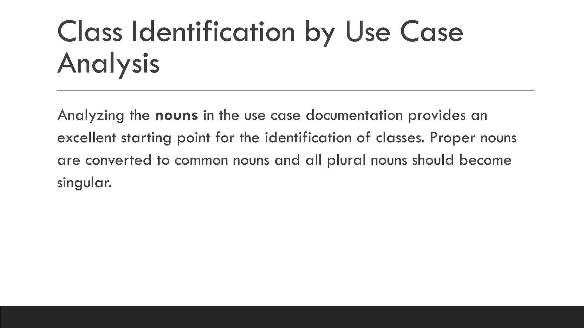 Class Identification by Use Case
Analysis
Analyzing the nouns in the use case documentation provides an
excellent starting point for the identification of classes. Proper nouns
are converted to common nouns and all plural nouns should become
singular.
 