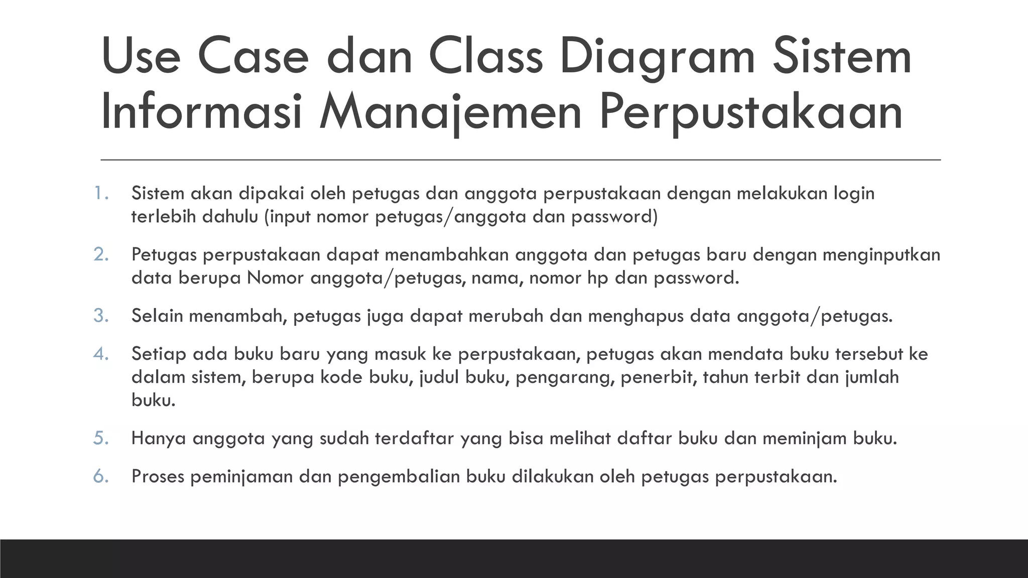 Use Case dan Class Diagram Sistem
Informasi Manajemen Perpustakaan
1. Sistem akan dipakai oleh petugas dan anggota perpustakaan dengan melakukan login
terlebih dahulu (input nomor petugas/anggota dan password)
2. Petugas perpustakaan dapat menambahkan anggota dan petugas baru dengan menginputkan
data berupa Nomor anggota/petugas, nama, nomor hp dan password.
3. Selain menambah, petugas juga dapat merubah dan menghapus data anggota/petugas.
4. Setiap ada buku baru yang masuk ke perpustakaan, petugas akan mendata buku tersebut ke
dalam sistem, berupa kode buku, judul buku, pengarang, penerbit, tahun terbit dan jumlah
buku.
5. Hanya anggota yang sudah terdaftar yang bisa melihat daftar buku dan meminjam buku.
6. Proses peminjaman dan pengembalian buku dilakukan oleh petugas perpustakaan.
 