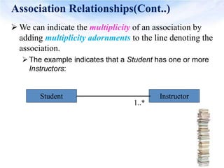 Association Relationships(Cont..)
 We can indicate the multiplicity of an association by
adding multiplicity adornments to the line denoting the
association.
The example indicates that a Student has one or more
Instructors:
Student Instructor
1..*
 