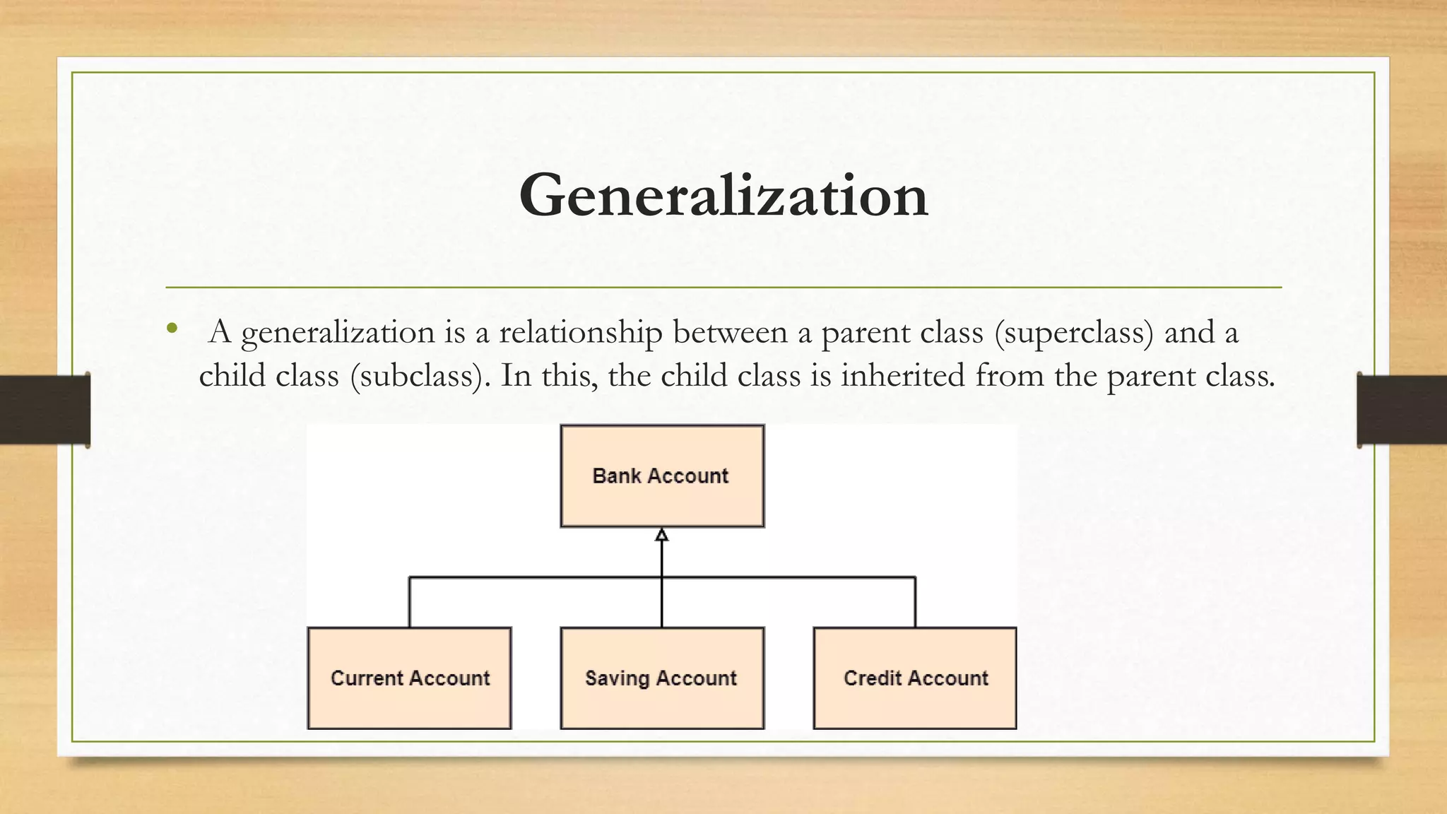 Generalization
• A generalization is a relationship between a parent class (superclass) and a
child class (subclass). In this, the child class is inherited from the parent class.
 