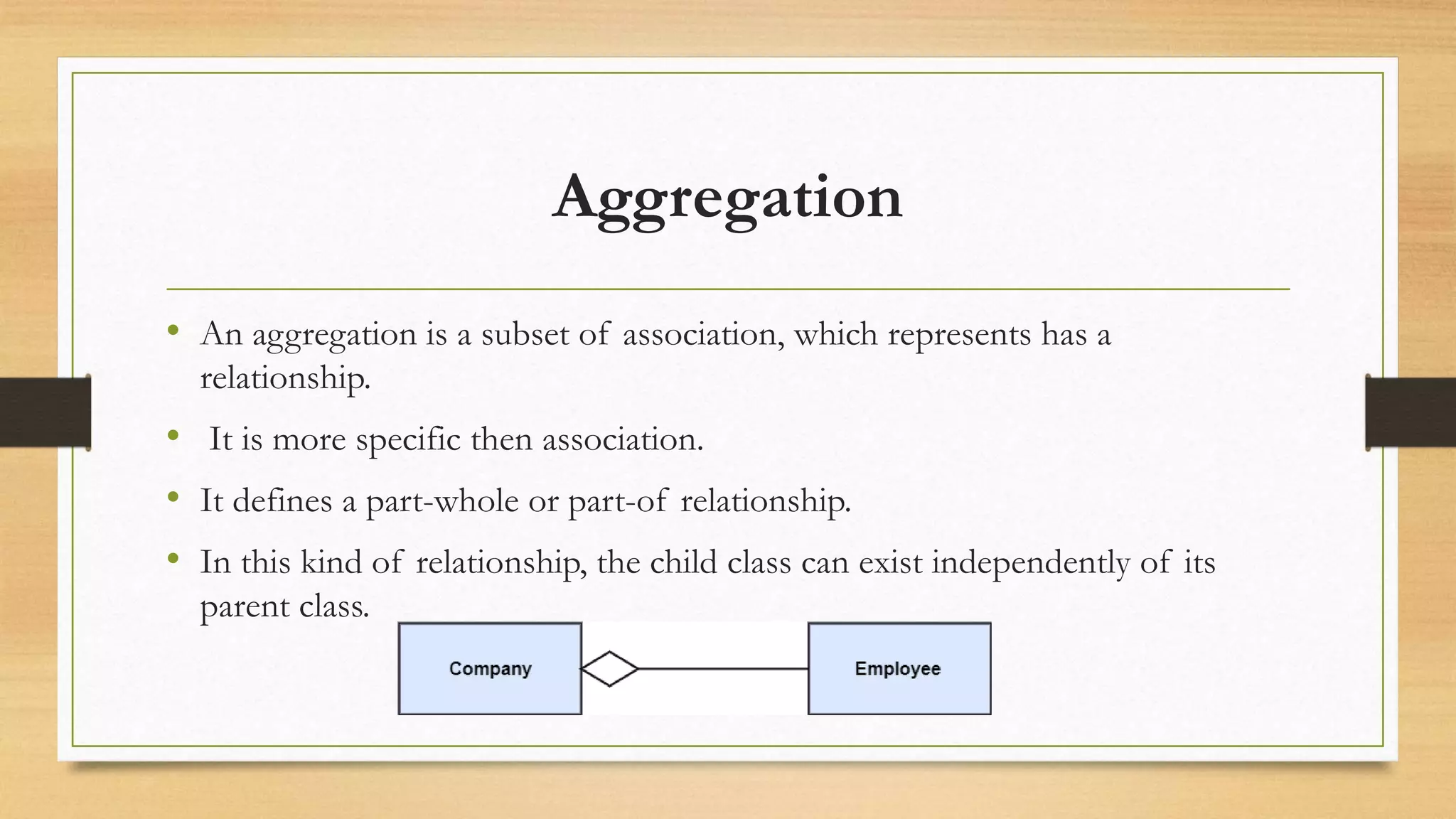Aggregation
• An aggregation is a subset of association, which represents has a
relationship.
• It is more specific then association.
• It defines a part-whole or part-of relationship.
• In this kind of relationship, the child class can exist independently of its
parent class.
 