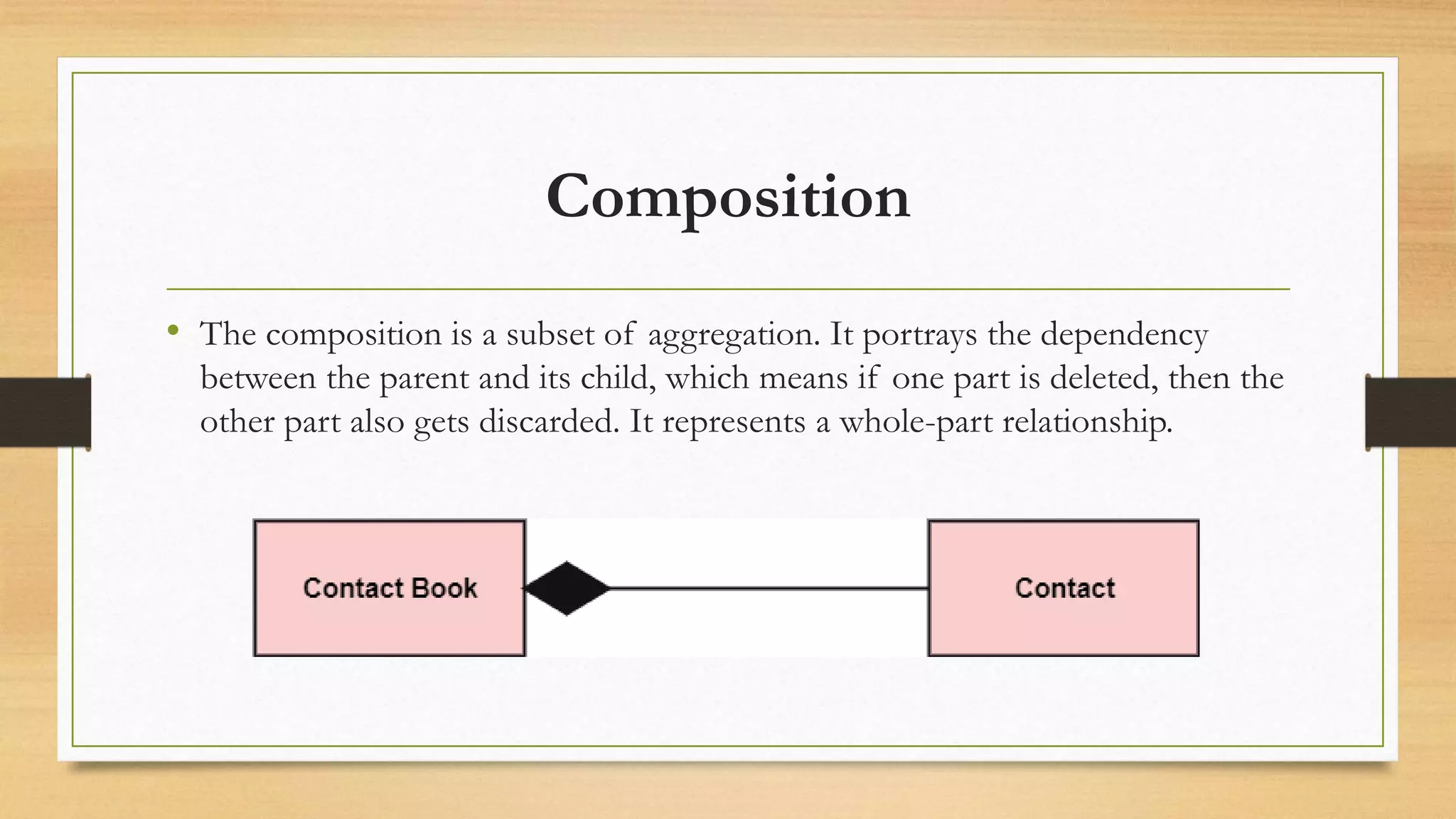 Composition
• The composition is a subset of aggregation. It portrays the dependency
between the parent and its child, which means if one part is deleted, then the
other part also gets discarded. It represents a whole-part relationship.
 