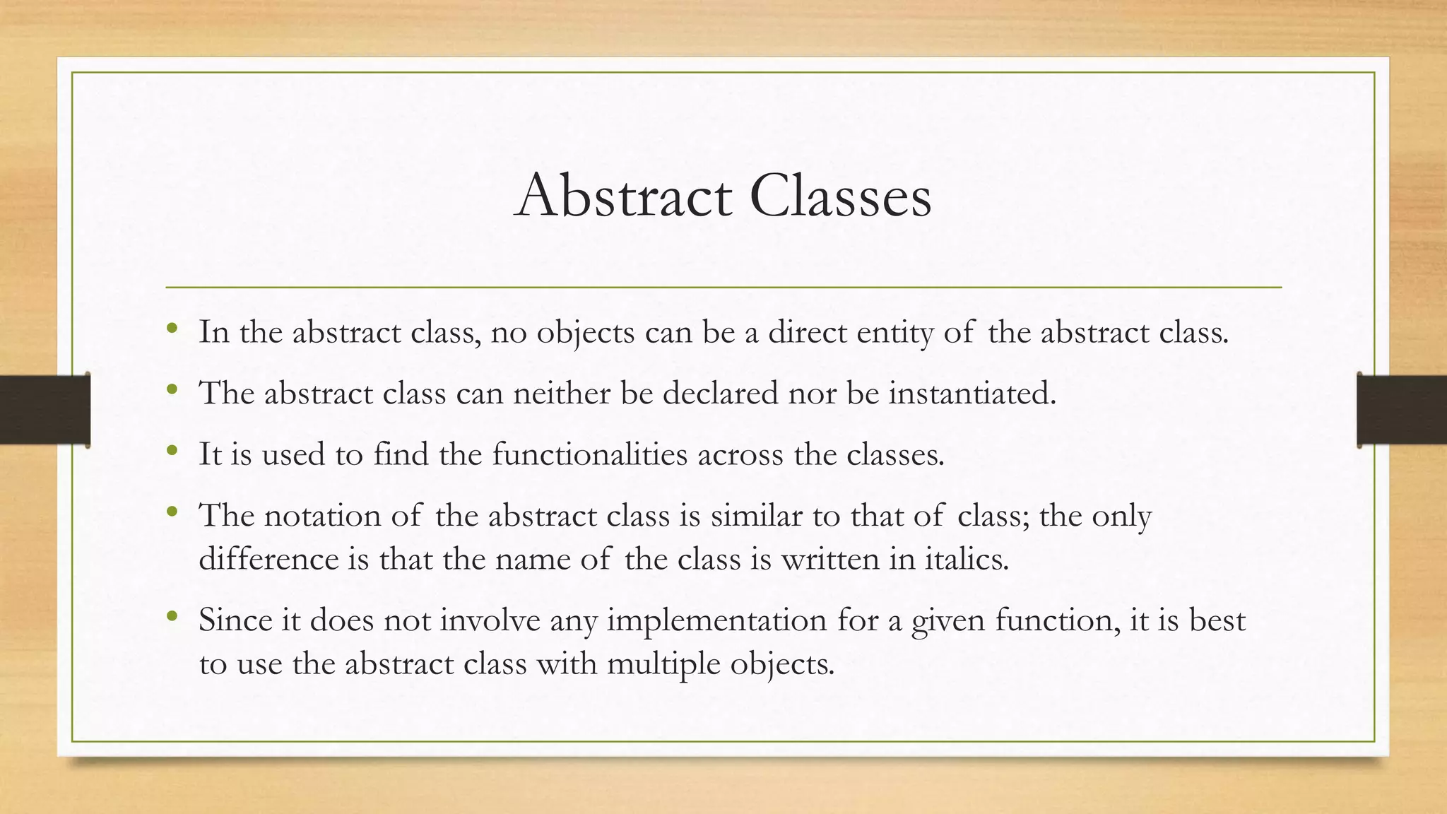 Abstract Classes
• In the abstract class, no objects can be a direct entity of the abstract class.
• The abstract class can neither be declared nor be instantiated.
• It is used to find the functionalities across the classes.
• The notation of the abstract class is similar to that of class; the only
difference is that the name of the class is written in italics.
• Since it does not involve any implementation for a given function, it is best
to use the abstract class with multiple objects.
 
