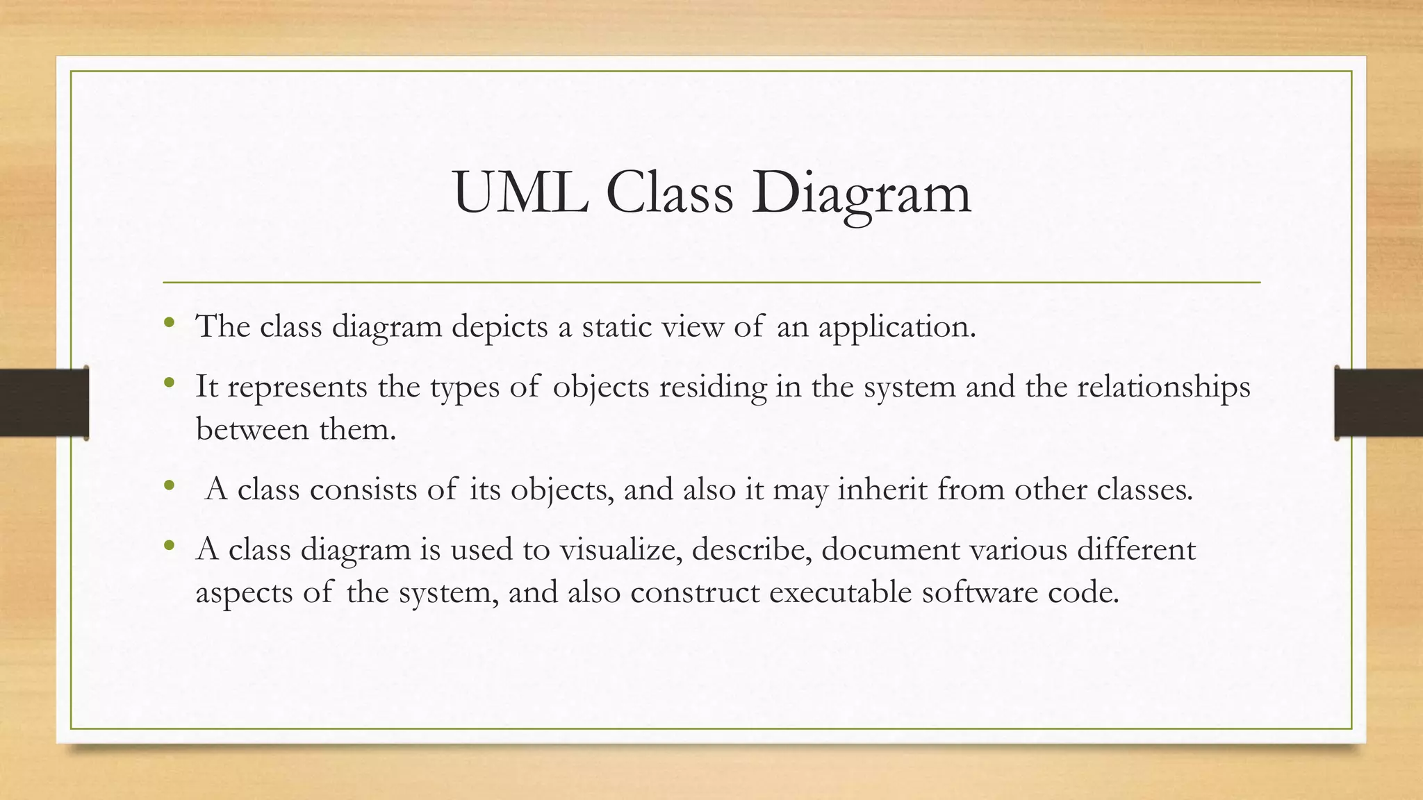 UML Class Diagram
• The class diagram depicts a static view of an application.
• It represents the types of objects residing in the system and the relationships
between them.
• A class consists of its objects, and also it may inherit from other classes.
• A class diagram is used to visualize, describe, document various different
aspects of the system, and also construct executable software code.
 