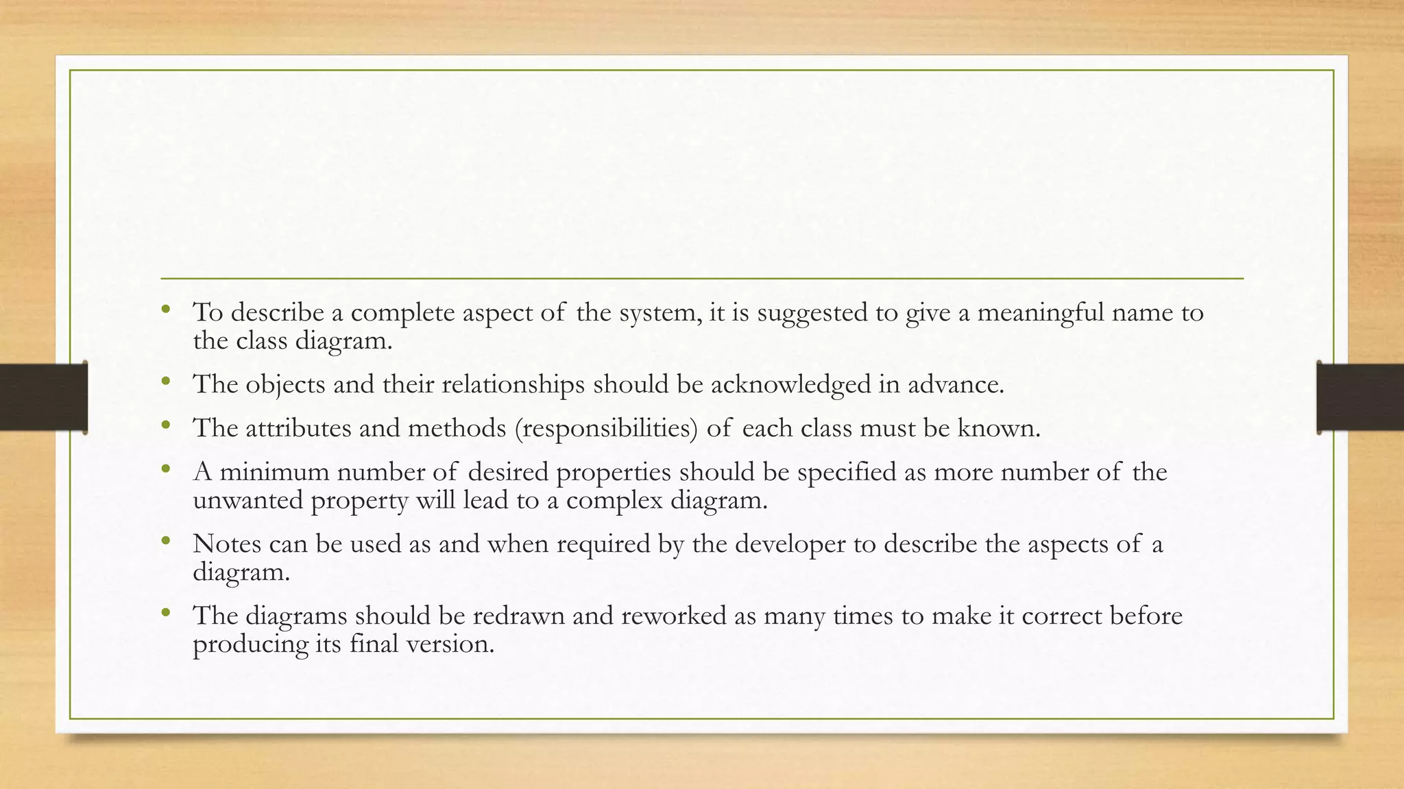 • To describe a complete aspect of the system, it is suggested to give a meaningful name to
the class diagram.
• The objects and their relationships should be acknowledged in advance.
• The attributes and methods (responsibilities) of each class must be known.
• A minimum number of desired properties should be specified as more number of the
unwanted property will lead to a complex diagram.
• Notes can be used as and when required by the developer to describe the aspects of a
diagram.
• The diagrams should be redrawn and reworked as many times to make it correct before
producing its final version.
 