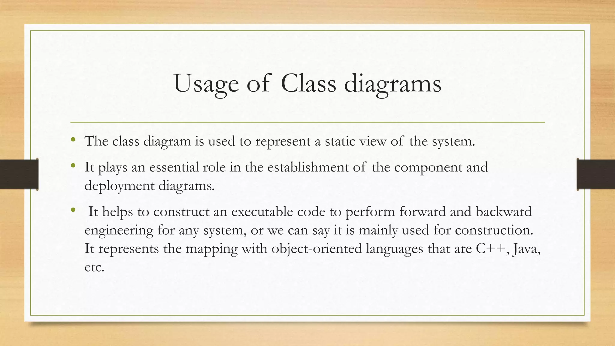Usage of Class diagrams
• The class diagram is used to represent a static view of the system.
• It plays an essential role in the establishment of the component and
deployment diagrams.
• It helps to construct an executable code to perform forward and backward
engineering for any system, or we can say it is mainly used for construction.
It represents the mapping with object-oriented languages that are C++, Java,
etc.
 