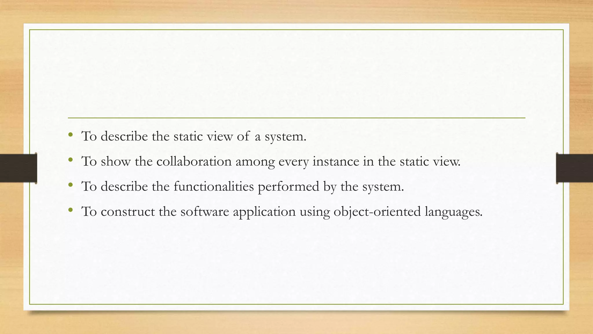 • To describe the static view of a system.
• To show the collaboration among every instance in the static view.
• To describe the functionalities performed by the system.
• To construct the software application using object-oriented languages.
 