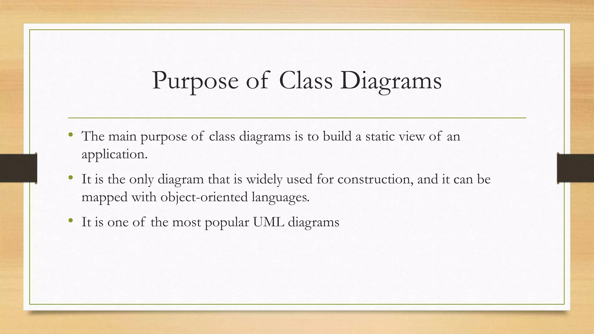Purpose of Class Diagrams
• The main purpose of class diagrams is to build a static view of an
application.
• It is the only diagram that is widely used for construction, and it can be
mapped with object-oriented languages.
• It is one of the most popular UML diagrams
 