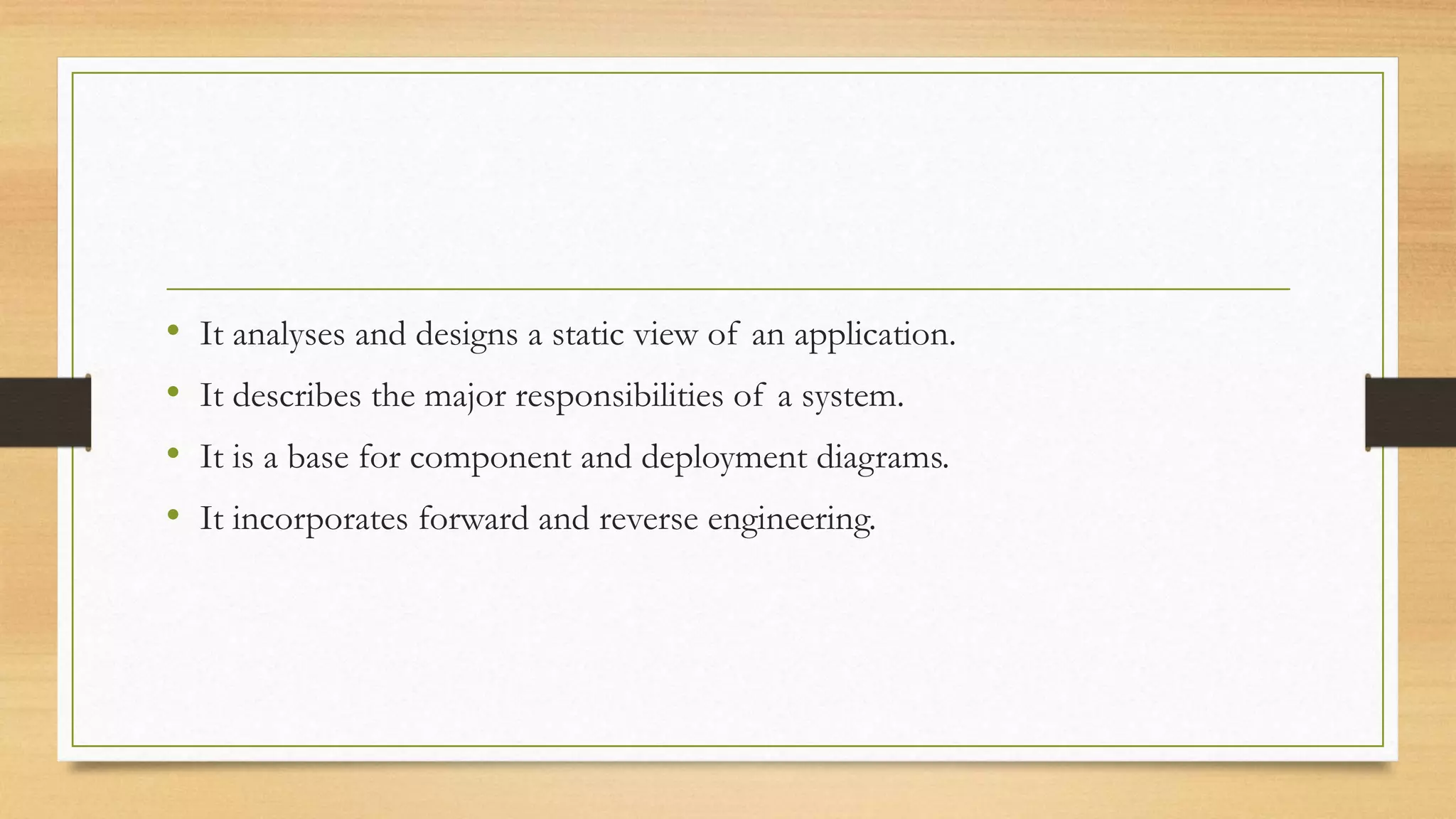 • It analyses and designs a static view of an application.
• It describes the major responsibilities of a system.
• It is a base for component and deployment diagrams.
• It incorporates forward and reverse engineering.
 