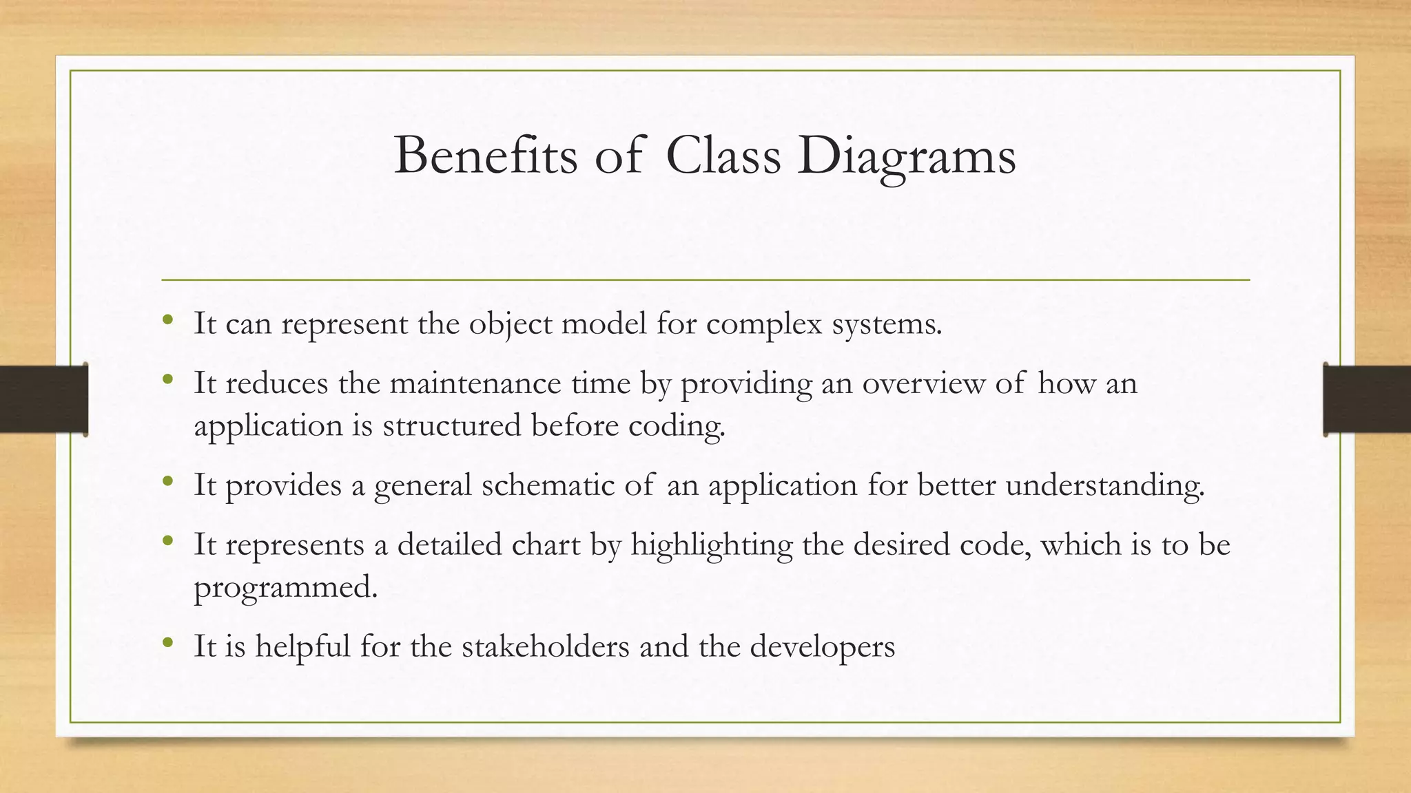 Benefits of Class Diagrams
• It can represent the object model for complex systems.
• It reduces the maintenance time by providing an overview of how an
application is structured before coding.
• It provides a general schematic of an application for better understanding.
• It represents a detailed chart by highlighting the desired code, which is to be
programmed.
• It is helpful for the stakeholders and the developers
 