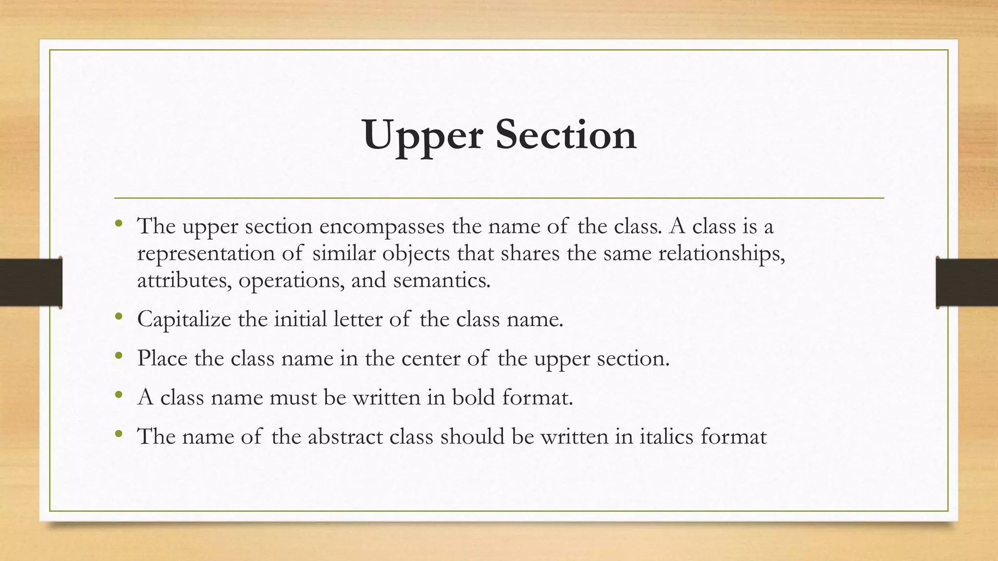 Upper Section
• The upper section encompasses the name of the class. A class is a
representation of similar objects that shares the same relationships,
attributes, operations, and semantics.
• Capitalize the initial letter of the class name.
• Place the class name in the center of the upper section.
• A class name must be written in bold format.
• The name of the abstract class should be written in italics format
 