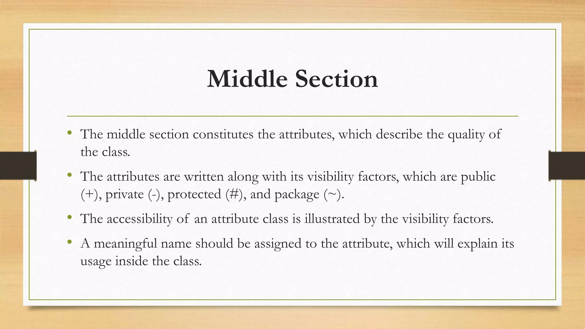 Middle Section
• The middle section constitutes the attributes, which describe the quality of
the class.
• The attributes are written along with its visibility factors, which are public
(+), private (-), protected (#), and package (~).
• The accessibility of an attribute class is illustrated by the visibility factors.
• A meaningful name should be assigned to the attribute, which will explain its
usage inside the class.
 