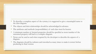 • To describe a complete aspect of the system, it is suggested to give a meaningful name to
the class diagram.
• The objects and their relationships should be acknowledged in advance.
• The attributes and methods (responsibilities) of each class must be known.
• A minimum number of desired properties should be specified as more number of the
unwanted property will lead to a complex diagram.
• Notes can be used as and when required by the developer to describe the aspects of a
diagram.
• The diagrams should be redrawn and reworked as many times to make it correct before
producing its final version.
 