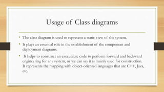 Usage of Class diagrams
• The class diagram is used to represent a static view of the system.
• It plays an essential role in the establishment of the component and
deployment diagrams.
• It helps to construct an executable code to perform forward and backward
engineering for any system, or we can say it is mainly used for construction.
It represents the mapping with object-oriented languages that are C++, Java,
etc.
 