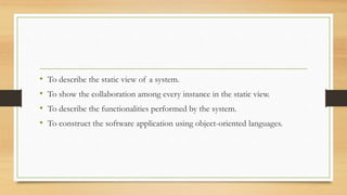 • To describe the static view of a system.
• To show the collaboration among every instance in the static view.
• To describe the functionalities performed by the system.
• To construct the software application using object-oriented languages.
 