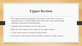 Upper Section
• The upper section encompasses the name of the class. A class is a
representation of similar objects that shares the same relationships,
attributes, operations, and semantics.
• Capitalize the initial letter of the class name.
• Place the class name in the center of the upper section.
• A class name must be written in bold format.
• The name of the abstract class should be written in italics format
 