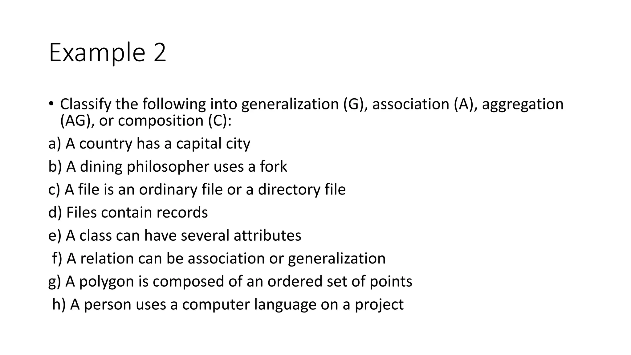 Example 2
• Classify the following into generalization (G), association (A), aggregation
(AG), or composition (C):
a) A country has a capital city
b) A dining philosopher uses a fork
c) A file is an ordinary file or a directory file
d) Files contain records
e) A class can have several attributes
f) A relation can be association or generalization
g) A polygon is composed of an ordered set of points
h) A person uses a computer language on a project
 