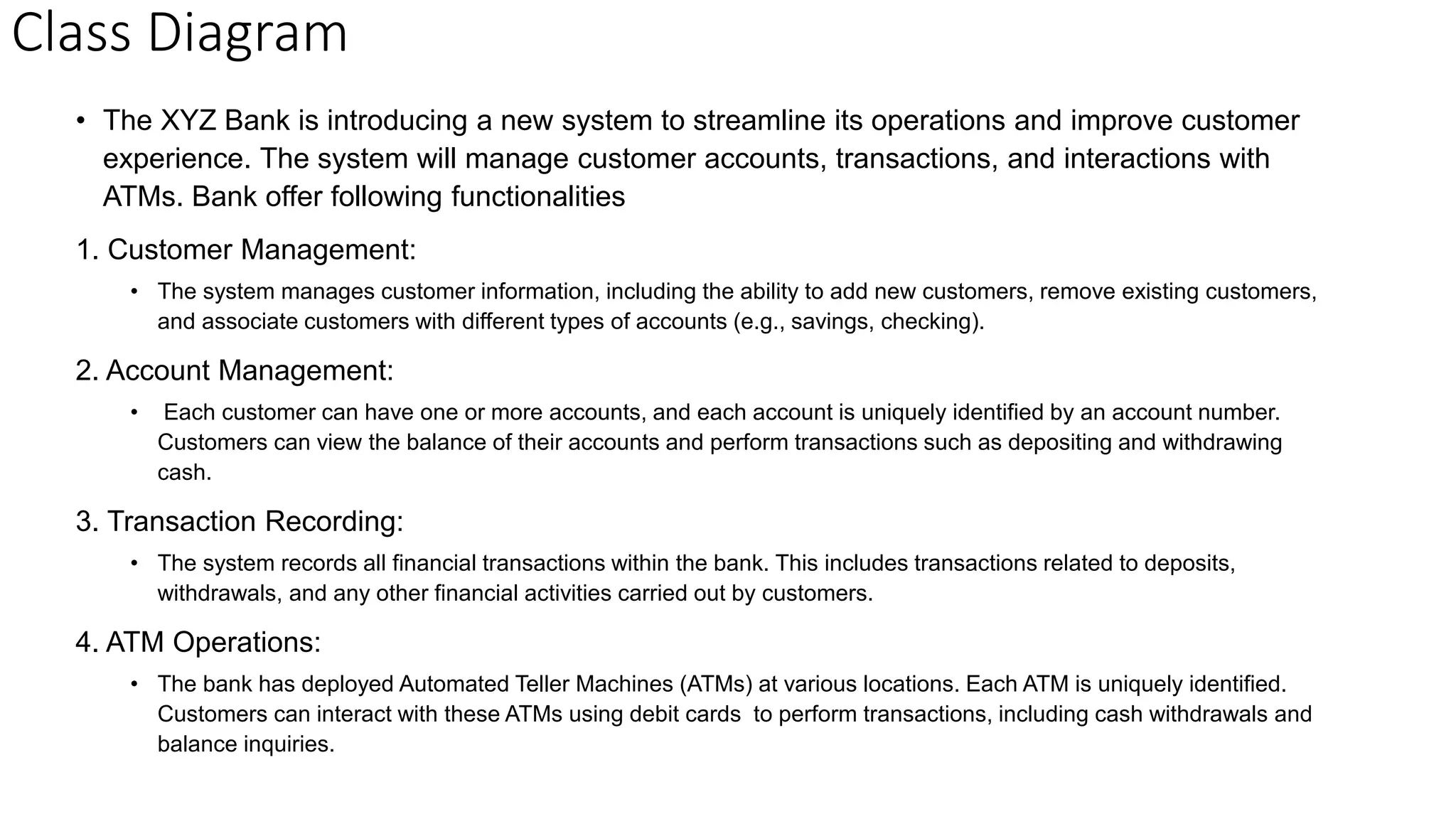 Class Diagram
• The XYZ Bank is introducing a new system to streamline its operations and improve customer
experience. The system will manage customer accounts, transactions, and interactions with
ATMs. Bank offer following functionalities
1. Customer Management:
• The system manages customer information, including the ability to add new customers, remove existing customers,
and associate customers with different types of accounts (e.g., savings, checking).
2. Account Management:
• Each customer can have one or more accounts, and each account is uniquely identified by an account number.
Customers can view the balance of their accounts and perform transactions such as depositing and withdrawing
cash.
3. Transaction Recording:
• The system records all financial transactions within the bank. This includes transactions related to deposits,
withdrawals, and any other financial activities carried out by customers.
4. ATM Operations:
• The bank has deployed Automated Teller Machines (ATMs) at various locations. Each ATM is uniquely identified.
Customers can interact with these ATMs using debit cards to perform transactions, including cash withdrawals and
balance inquiries.
 