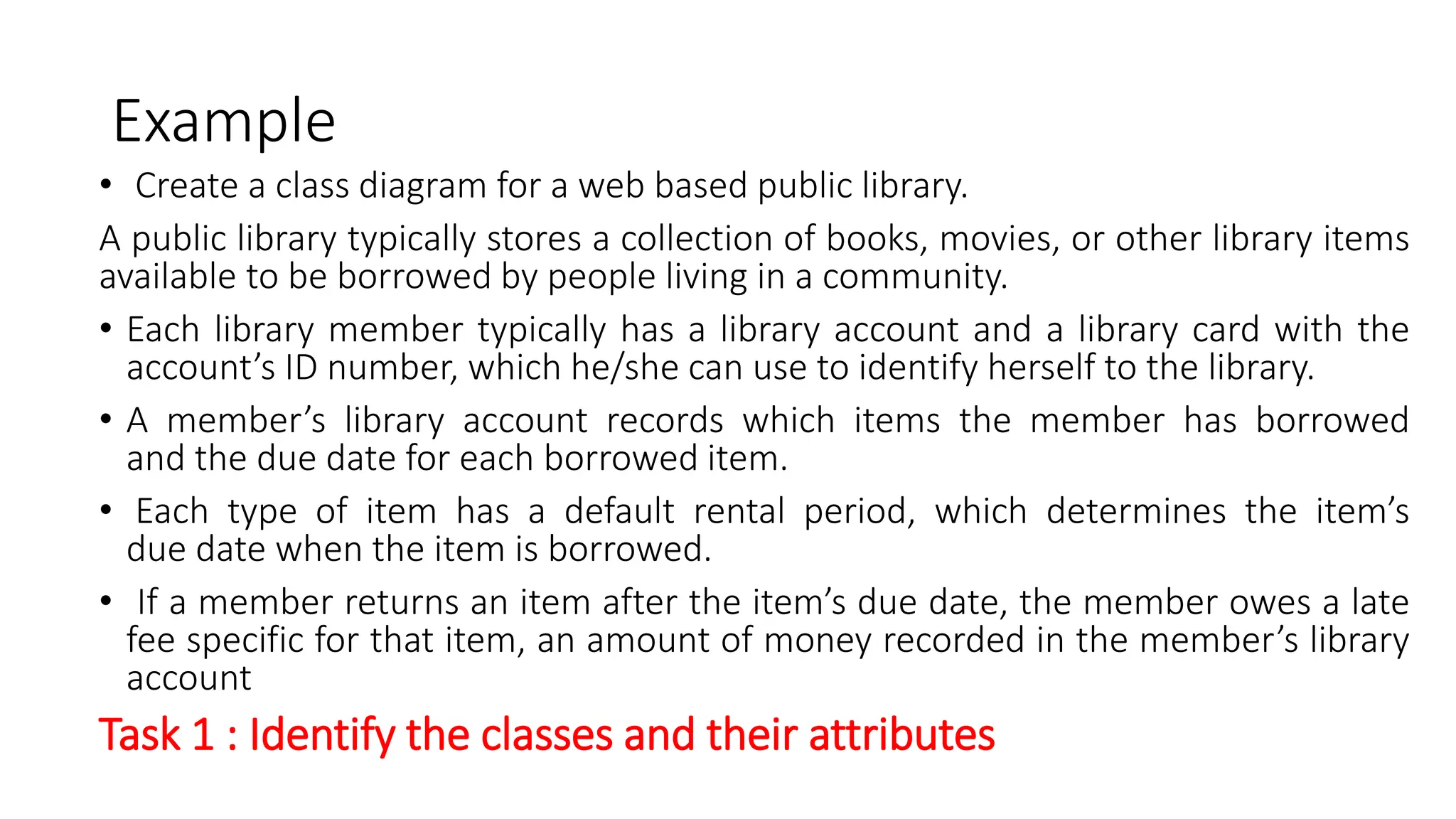 Example
• Create a class diagram for a web based public library.
A public library typically stores a collection of books, movies, or other library items
available to be borrowed by people living in a community.
• Each library member typically has a library account and a library card with the
account’s ID number, which he/she can use to identify herself to the library.
• A member’s library account records which items the member has borrowed
and the due date for each borrowed item.
• Each type of item has a default rental period, which determines the item’s
due date when the item is borrowed.
• If a member returns an item after the item’s due date, the member owes a late
fee specific for that item, an amount of money recorded in the member’s library
account
Task 1 : Identify the classes and their attributes
 
