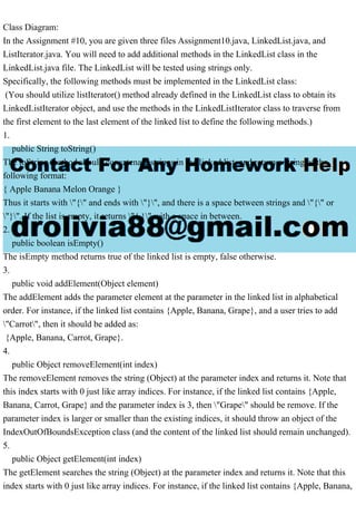 Class Diagram:
In the Assignment #10, you are given three files Assignment10.java, LinkedList.java, and
ListIterator.java. You will need to add additional methods in the LinkedList class in the
LinkedList.java file. The LinkedList will be tested using strings only.
Specifically, the following methods must be implemented in the LinkedList class:
(You should utilize listIterator() method already defined in the LinkedList class to obtain its
LinkedListIterator object, and use the methods in the LinkedListIterator class to traverse from
the first element to the last element of the linked list to define the following methods.)
1.
public String toString()
The toString method should concatenate strings in the linked list, and return a string of the
following format:
{ Apple Banana Melon Orange }
Thus it starts with "{" and ends with "}", and there is a space between strings and "{" or
"}". If the list is empty, it returns "{ }" with a space in between.
2.
public boolean isEmpty()
The isEmpty method returns true of the linked list is empty, false otherwise.
3.
public void addElement(Object element)
The addElement adds the parameter element at the parameter in the linked list in alphabetical
order. For instance, if the linked list contains {Apple, Banana, Grape}, and a user tries to add
"Carrot", then it should be added as:
{Apple, Banana, Carrot, Grape}.
4.
public Object removeElement(int index)
The removeElement removes the string (Object) at the parameter index and returns it. Note that
this index starts with 0 just like array indices. For instance, if the linked list contains {Apple,
Banana, Carrot, Grape} and the parameter index is 3, then "Grape" should be remove. If the
parameter index is larger or smaller than the existing indices, it should throw an object of the
IndexOutOfBoundsException class (and the content of the linked list should remain unchanged).
5.
public Object getElement(int index)
The getElement searches the string (Object) at the parameter index and returns it. Note that this
index starts with 0 just like array indices. For instance, if the linked list contains {Apple, Banana,
 