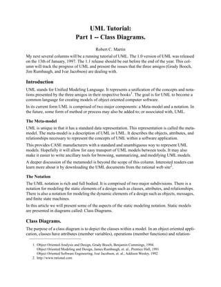 UML Tutorial:
Part 1 -- Class Diagrams.
Robert C. Martin
My next several columns will be a running tutorial of UML. The 1.0 version of UML was released
on the 13th of January, 1997. The 1.1 release should be out before the end of the year. This col-
umn will track the progress of UML and present the issues that the three amigos (Grady Booch,
Jim Rumbaugh, and Ivar Jacobson) are dealing with.
Introduction
UML stands for Uniﬁed Modeling Language. It represents a uniﬁcation of the concepts and nota-
tions presented by the three amigos in their respective books1. The goal is for UML to become a
common language for creating models of object oriented computer software.
In its current form UML is comprised of two major components: a Meta-model and a notation. In
the future, some form of method or process may also be added to; or associated with, UML.
The Meta-model
UML is unique in that it has a standard data representation. This representation is called the meta-
model. The meta-model is a description of UML in UML. It describes the objects, attributes, and
relationships necessary to represent the concepts of UML within a software application.
This provides CASE manufacturers with a standard and unambiguous way to represent UML
models. Hopefully it will allow for easy transport of UML models between tools. It may also
make it easier to write ancillary tools for browsing, summarizing, and modifying UML models.
A deeper discussion of the metamodel is beyond the scope of this column. Interested readers can
learn more about it by downloading the UML documents from the rational web site2
.
The Notation
The UML notation is rich and full bodied. It is comprised of two major subdivisions. There is a
notation for modeling the static elements of a design such as classes, attributes, and relationships.
There is also a notation for modeling the dynamic elements of a design such as objects, messages,
and ﬁnite state machines.
In this article we will present some of the aspects of the static modeling notation. Static models
are presented in diagrams called: Class Diagrams.
Class Diagrams.
The purpose of a class diagram is to depict the classes within a model. In an object oriented appli-
cation, classes have attributes (member variables), operations (member functions) and relation-
1. Object Oriented Analysis and Design, Grady Booch, Benjamin Cummings, 1994.
Object Oriented Modeling and Design, James Rumbaugh, et. al., Prentice Hall, 1991
Object Oriented Software Engineering, Ivar Jacobson, et. al., Addison Wesley, 1992
2. http://www.rational.com
 