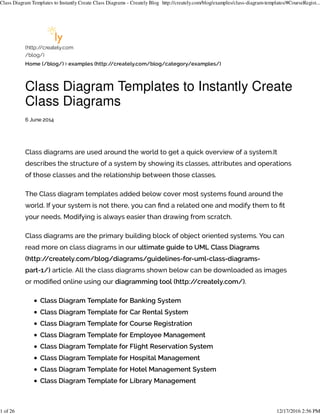 (http:/
/creately.com
/blog/)
Home (/blog/) examples (http:/
/creately.com/blog/category/examples/)
Class Diagram Templates to Instantly Create
Class Diagrams
6 June 2014
Class diagrams are used around the world to get a quick overview of a system.It
describes the structure of a system by showing its classes, attributes and operations
of those classes and the relationship between those classes.
The Class diagram templates added below cover most systems found around the
world. If your system is not there, you can $nd a related one and modify them to $t
your needs. Modifying is always easier than drawing from scratch.
Class diagrams are the primary building block of object oriented systems. You can
read more on class diagrams in our ultimate guide to UML Class Diagrams
(http:/
/creately.com/blog/diagrams/guidelines-for-uml-class-diagrams-
part-1/) article. All the class diagrams shown below can be downloaded as images
or modi$ed online using our diagramming tool (http:/
/creately.com/).
Class Diagram Template for Banking System
Class Diagram Template for Car Rental System
Class Diagram Template for Course Registration
Class Diagram Template for Employee Management
Class Diagram Template for Flight Reservation System
Class Diagram Template for Hospital Management
Class Diagram Template for Hotel Management System
Class Diagram Template for Library Management
Class Diagram Templates to Instantly Create Class Diagrams - Creately Blog http://creately.com/blog/examples/class-diagram-templates/#CourseRegist...
1 of 26 12/17/2016 2:56 PM
 