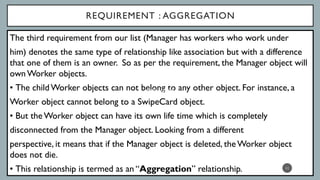 REQUIREMENT : AGGREGATION
The third requirement from our list (Manager has workers who work under
him) denotes the same type of relationship like association but with a difference
that one of them is an owner. So as per the requirement, the Manager object will
ownWorker objects.
• The child Worker objects can not belong to any other object. For instance, a
Worker object cannot belong to a SwipeCard object.
• But theWorker object can have its own life time which is completely
disconnected from the Manager object. Looking from a different
perspective, it means that if the Manager object is deleted, theWorker object
does not die.
• This relationship is termed as an “Aggregation” relationship. 11
Association
 