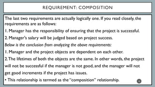REQUIREMENT: COMPOSITION
The last two requirements are actually logically one. If you read closely, the
requirements are as follows:
1. Manager has the responsibility of ensuring that the project is successful.
2. Manager's salary will be judged based on project success.
Below is the conclusion from analyzing the above requirements:
1. Manager and the project objects are dependent on each other.
2.The lifetimes of both the objects are the same. In other words, the project
will not be successful if the manager is not good, and the manager will not
get good increments if the project has issues.
• This relationship is termed as the “composition” relationship. 15
 
