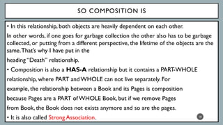 SO COMPOSITION IS
• In this relationship, both objects are heavily dependent on each other.
In other words, if one goes for garbage collection the other also has to be garbage
collected, or putting from a different perspective, the lifetime of the objects are the
same.That’s why I have put in the
heading “Death” relationship.
• Composition is also a HAS-A relationship but it contains a PART-WHOLE
relationship, where PART and WHOLE can not live separately. For
example, the relationship between a Book and its Pages is composition
because Pages are a PART of WHOLE Book, but if we remove Pages
from Book, the Book does not exists anymore and so are the pages.
• It is also called Strong Association. 18
Association
 