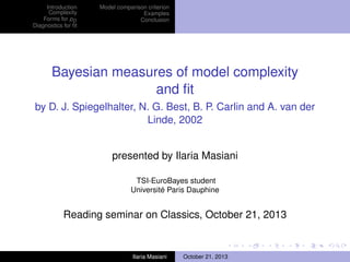 Introduction
Complexity
Forms for pD
Diagnostics for ﬁt

Model comparison criterion
Examples
Conclusion

Bayesian measures of model complexity
and ﬁt
by D. J. Spiegelhalter, N. G. Best, B. P. Carlin and A. van der
Linde, 2002
presented by Ilaria Masiani
TSI-EuroBayes student
Université Paris Dauphine

Reading seminar on Classics, October 21, 2013

Ilaria Masiani

October 21, 2013

 