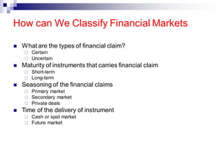 How can We Classify Financial Markets
◼ What are the types of financial claim?
 Certain
 Uncertain
◼ Maturity of instruments that carries financial claim
 Short-term
 Long-term
◼ Seasoning of the financial claims
 Primary market
 Secondary market
 Private deals
◼ Time of the delivery of instrument
 Cash or spot market
 Future market
 