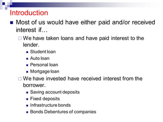Introduction
◼ Most of us would have either paid and/or received
interest if…
 We have taken loans and have paid interest to the
lender.
◼ Student loan
◼ Auto loan
◼ Personal loan
◼ Mortgage loan
 We have invested have received interest from the
borrower.
◼ Saving account deposits
◼ Fixed deposits
◼ Infrastructure bonds
◼ Bonds Debentures of companies
 