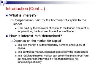 Introduction (Cont…)
◼ What is interest?
 Compensation paid by the borrower of capital to the
lender
◼ Rent paid by the borrower of capital to the lender. The rent is
for permitting the borrower to use funds of lender
◼ How is interest rate determined?
 Depends on the market for capital
◼ In a free market it is determined by demand and supply of
capital
◼ In a controlled market, regulator can specify the interest rate
◼ In a regulated market, market can determine the interest rate
but regulator can intervene if it fills that market is not
functioning optimally
 