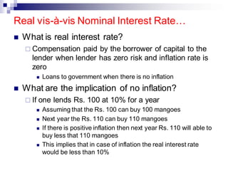 Real vis-à-vis Nominal Interest Rate…
◼ What is real interest rate?
 Compensation paid by the borrower of capital to the
lender when lender has zero risk and inflation rate is
zero
◼ Loans to government when there is no inflation
◼ What are the implication of no inflation?
 If one lends Rs. 100 at 10% for a year
◼ Assuming that the Rs. 100 can buy 100 mangoes
◼ Next year the Rs. 110 can buy 110 mangoes
◼ If there is positive inflation then next year Rs. 110 will able to
buy less that 110 mangoes
◼ This implies that in case of inflation the real interest rate
would be less than 10%
 